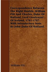Correspondence Between The Right Honble. William Pitt And Charles, Duke Of Rutland, Lord Lieutenant Of Ireland, 1781-1787. With Introductory Note By John Duke Of Rutland.