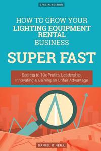 How to Grow Your Lighting Equipment Rental Business Super Fast: Secrets to 10x Profits, Leadership, Innovation & Gaining an Unfair Advantage