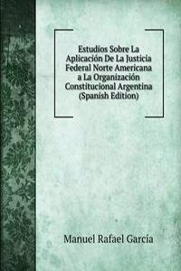 Estudios Sobre La Aplicacion De La Justicia Federal Norte Americana a La Organizacion Constitucional Argentina (Spanish Edition)