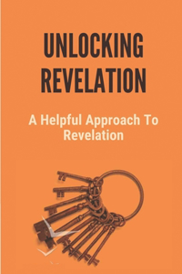 Unlocking Revelation: A Helpful Approach To Revelation: Insights On The Book Of Revelation