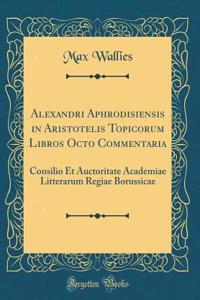 Alexandri Aphrodisiensis in Aristotelis Topicorum Libros Octo Commentaria: Consilio Et Auctoritate Academiae Litterarum Regiae Borussicae (Classic Reprint)