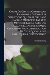 Cours De Chymie Contenant La Maniere De Faire Les Operations Qui Font En Usage Dans La Medecine, Par Une Methode Facile. Avec Des Raisonnemens Sur Chaque Operation, Pour L'instruction De Ceux Qui Veulent S'appliquer À Cette Science