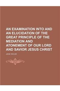 An Examination Into and an Elucidation of the Great Principle of the Mediation and Atonement of Our Lord and Savior Jesus Christ