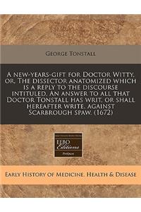 A New-Years-Gift for Doctor Witty, Or, the Dissector Anatomized Which Is a Reply to the Discourse Intituled, an Answer to All That Doctor Tonstall Has Writ, or Shall Hereafter Write, Against Scarbrough Spaw. (1672)