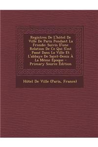 Registres de L'Hotel de Ville de Paris Pendant La Fronde: Suivis D'Une Relation de Ce Qui S'Est Passe Dans La Ville Et L'Abbaye de Saint-Denis a la Me