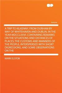 A Trip to Kilkenny, from Durham by Way of Whitehaven and Dublin, in the Year MDCCLXXVI. Containing Remarks on the Situations and Distances of Places; The Customs and Manners of the People, Interspersed with Short Digressions, and Some Observations