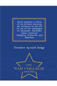 Great Captains; A Course of Six Lectures Showing the Influence on the Art of War of the Campaigns of Alexander, Hannibal, Caesar, Gustavus Adolphus, Frederick, and Napoleon - War College Series