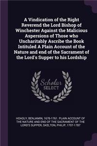Vindication of the Right Reverend the Lord Bishop of Winchester Against the Malicious Aspersions of Those who Uncharitably Ascribe the Book Intituled A Plain Account of the Nature and end of the Sacrament of the Lord's Supper to his Lordship