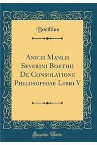 Anicii Manlii Severini Boethii de Consolatione Philosophiae Libri V (Classic Reprint)