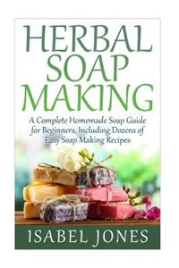 Herbal Soap Making: A Complete Homemade Soap Guide for Beginners, Including Dozens of Easy Soap Making Recipes