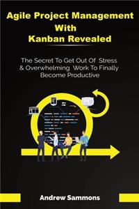 Agile Project Management With Kanban Revealed: The Secret To Get Out Of Stress And Overwhelming Work To Finally Become Productive