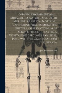 Johannis Swammerdami ... Miraculum Naturæ Sive Uteri Muliebris Fabrica, Notis in J. Van Horne Prodromum [The Epistola Observationum in Sexus Utriusque Partibus Genitalibus Specimen Exhibens, Publ. with His Gmikrosmos@] Illustrata
