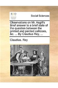 Observations on Mr. Asgill's Brief Answer to a Brief State of the Question Between the Printed and Painted Callicoes, &C. ... by Claudius Rey, ...