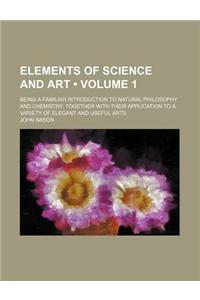 Elements of Science and Art (Volume 1); Being a Familiar Introduction to Natural Philosophy and Chemistry Together with Their Application to a Variety of Elegant and Useful Arts