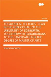 Theological Lectures: Read in the Publick Hall of the University of Edinburth, Together with Exhortations to the Candidates for the Degree of Master of Arts