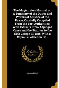 Magistrate's Manual; or, A Summary of the Duties and Powers of Ajustice of the Peace, Carefully Compiled From the Best Authorities; With Extracts From Adjudged Cases and the Statutes to the 56th George III, 1816. With a Copious Collection Of...