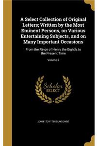 A Select Collection of Original Letters; Written by the Most Eminent Persons, on Various Entertaining Subjects, and on Many Important Occasions
