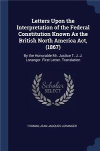 Letters Upon the Interpretation of the Federal Constitution Known As the British North America Act, (1867)