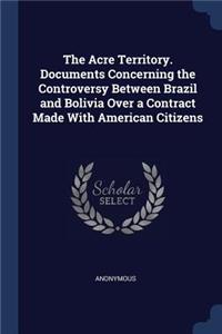 The Acre Territory. Documents Concerning the Controversy Between Brazil and Bolivia Over a Contract Made With American Citizens