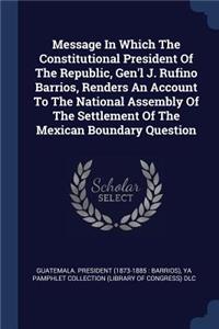 Message In Which The Constitutional President Of The Republic, Gen'l J. Rufino Barrios, Renders An Account To The National Assembly Of The Settlement Of The Mexican Boundary Question