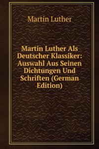 Martin Luther Als Deutscher Klassiker: Auswahl Aus Seinen Dichtungen Und Schriften (German Edition)