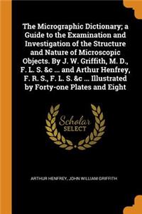 The Micrographic Dictionary; A Guide to the Examination and Investigation of the Structure and Nature of Microscopic Objects. by J. W. Griffith, M. D., F. L. S. &c ... and Arthur Henfrey, F. R. S., F. L. S. &c ... Illustrated by Forty-One Plates an