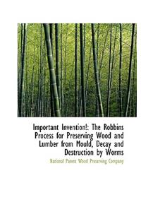 Important Invention!: The Robbins Process for Preserving Wood and Lumber from Mould, Decay and Destr