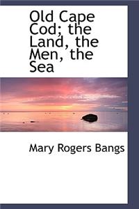 Old Cape Cod; The Land, the Men, the Sea