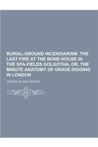 Burial-Ground Incendiarism. the Last Fire at the Bone-House in the Spa-Fields Golgotha, Or, the Minute Anatomy of Grave-Digging in London