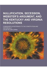 Nullification, Secession, Webster's Argument, and the Kentucky and Virginia Resolutions; Considered in Reference to the Constitution and Historically