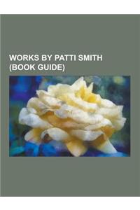 Works by Patti Smith (Book Guide): Patti Smith Albums, Patti Smith Songs, Plays by Patti Smith, Poetry by Patti Smith, Songs Written by Patti Smith, S