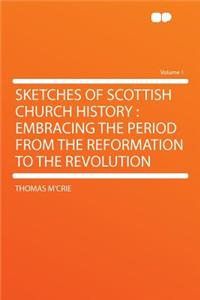 Sketches of Scottish Church History: Embracing the Period from the Reformation to the Revolution Volume 1