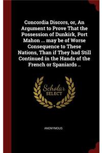 Concordia Discors, Or, an Argument to Prove That the Possession of Dunkirk, Port Mahon ... May Be of Worse Consequence to These Nations, Than If They Had Still Continued in the Hands of the French or Spaniards ..