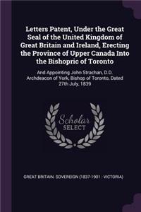 Letters Patent, Under the Great Seal of the United Kingdom of Great Britain and Ireland, Erecting the Province of Upper Canada Into the Bishopric of Toronto: And Appointing John Strachan, D.D. Archdeacon of York, Bishop of Toronto, Dated 27th July, 1839