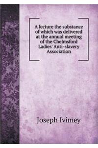 A Lecture the Substance of Which Was Delivered at the Annual Meeting of the Chelmsford Ladies' Anti-Slavery Association