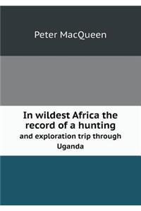 In Wildest Africa the Record of a Hunting and Exploration Trip Through Uganda