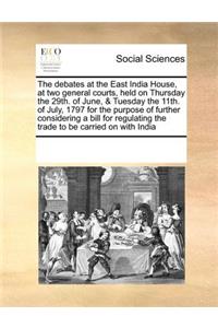 The Debates at the East India House, at Two General Courts, Held on Thursday the 29th. of June, & Tuesday the 11th. of July, 1797 for the Purpose of Further Considering a Bill for Regulating the Trade to Be Carried on with India