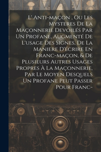 L' Anti-maçon, Ou Les Mysteres De La Maçonnerie Devoilés Par Un Profane, Augmenté De L'usage Des Signes, De La Maniere D'écrire En Franc-maçon, & De Plusieurs Autres Usages Propres À La Maçonnerie, Par Le Moyen Desquels Un Profane Peut Passer Pour