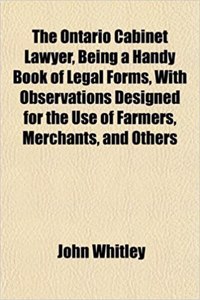 The Ontario Cabinet Lawyer, Being a Handy Book of Legal Forms, with Observations Designed for the Use of Farmers, Merchants, and Others