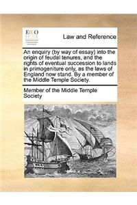 An Enquiry (by Way of Essay) Into the Origin of Feudal Tenures, and the Rights of Eventual Succession to Lands in Primogeniture Only, as the Laws of England Now Stand. by a Member of the Middle Temple Society.