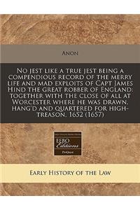No Jest Like a True Jest Being a Compendious Record of the Merry Life and Mad Exploits of Capt James Hind the Great Robber of England: Together with the Close of All at Worcester Where He Was Drawn, Hang'd and Quartered for High-Treason, 1652 (1657