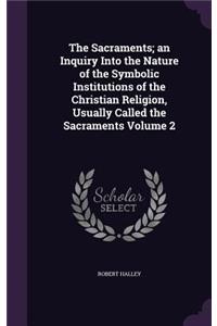 The Sacraments; an Inquiry Into the Nature of the Symbolic Institutions of the Christian Religion, Usually Called the Sacraments Volume 2
