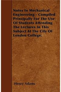 Notes In Mechanical Engineering - Compiled Principally For The Use Of Students Attending The Lectures In This Subject At The City Of London College.