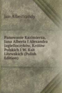 Panowanie Kazimierza, Jana Alberta I Alexandra Jagielloczykow, Krolow Polskich I W. Ksit Litewskich (Polish Edition)