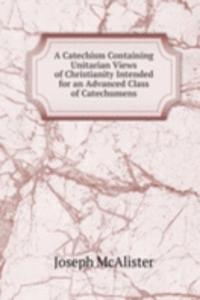 Catechism Containing Unitarian Views of Christianity Intended for an Advanced Class of Catechumens