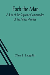Foch the Man A Life of the Supreme Commander of the Allied Armies