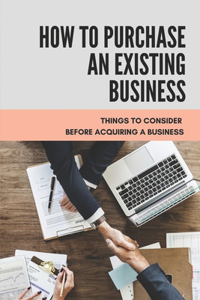 How To Purchase An Existing Business: Things To Consider Before Acquiring A Business: The Complete Guide To Buying A Business