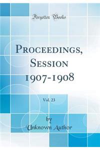 Proceedings, Session 1907-1908, Vol. 23 (Classic Reprint)
