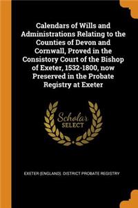 Calendars of Wills and Administrations Relating to the Counties of Devon and Cornwall, Proved in the Consistory Court of the Bishop of Exeter, 1532-1800, Now Preserved in the Probate Registry at Exeter