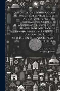 Geistliche Führer, oder Unterricht ueber das Gebet, die Betrachtung und Beschauung, ueber die heimsuchungen Gottes und die außerordentlichen Gnadenerweisungen, ueber die Abtödtung und die heroischen Tugendübungen, Dritter Teil